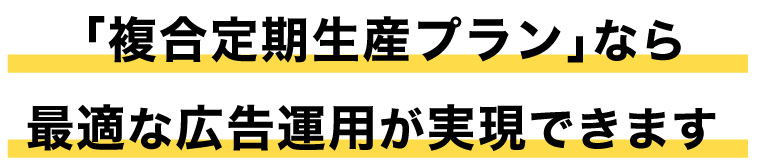 「複合定期生産プラン」なら最適な広告運用が実現できます
